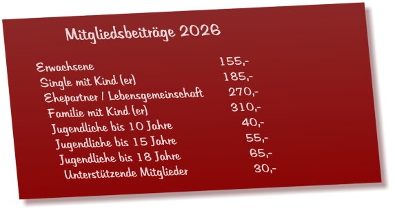 Mitgliedsbeiträge 2026  Erwachsene					155,- Single mit Kind (er)				185,- Ehepartner / Lebensgemeinschaft       270,- Familie mit Kind (er)				310,- Jugendliche bis 10 Jahre			  40,- Jugendliche bis 15 Jahre			  55,- Jugendliche bis 18 Jahre			  65,- Unterstützende Mitglieder 			  30,-