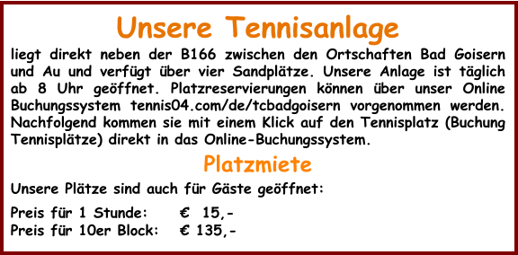 Unsere Tennisanlage liegt direkt neben der B166 zwischen den Ortschaften Bad Goisern und Au und verfügt über vier Sandplätze. Unsere Anlage ist täglich ab 8 Uhr geöffnet. Platzreservierungen können über unser Online Buchungssystem tennis04.com/de/tcbadgoisern vorgenommen werden. Nachfolgend kommen sie mit einem Klick auf den Tennisplatz (Buchung Tennisplätze) direkt in das Online-Buchungssystem. Platzmiete Unsere Plätze sind auch für Gäste geöffnet:  Preis für 1 Stunde:  	€  15,- Preis für 10er Block:	€ 135,-